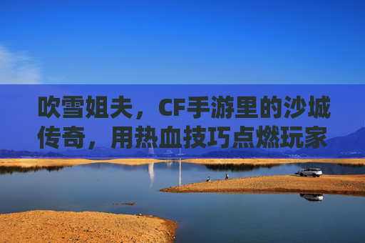 吹雪姐夫,CF手游里的沙城传奇,用热血技巧点燃玩家激情
