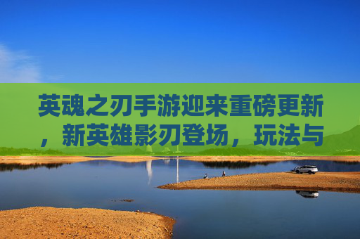 英魂之刃手游迎来重磅更新,新英雄影刃登场,玩法与平衡全面优化,玩家热情持续高涨,英魂之刃手游迎来重磅更新,新英雄影刃登场,玩法与平衡全面优化,玩家热情持续高涨