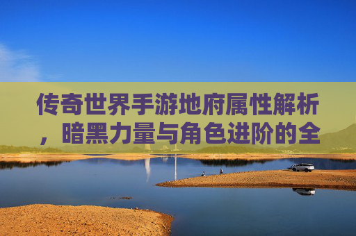 传奇世界手游地府属性解析,暗黑力量与角色进阶的全新篇章,传奇世界手游地府属性解析,暗黑力量与角色进阶的全新篇章