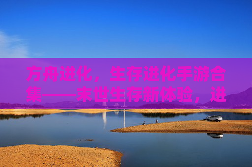 方舟进化，生存进化手游合集——末世生存新体验，进化之路无限可能，方舟进化，生存进化手游合集——末世生存新体验，进化之路无限可能