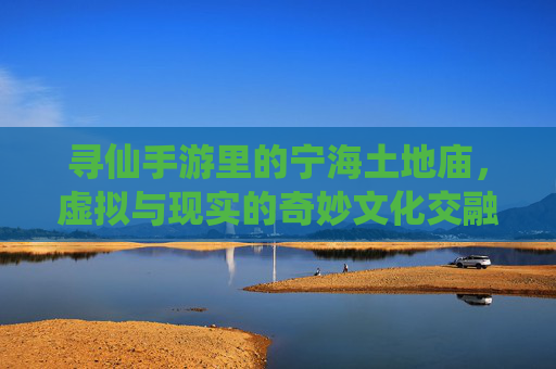 寻仙手游里的宁海土地庙，虚拟与现实的奇妙文化交融，寻仙手游里的宁海土地庙，虚拟与现实的奇妙文化交融