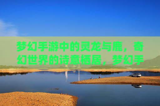 梦幻手游中的灵龙与鹿，奇幻世界的诗意栖居，梦幻手游中的灵龙与鹿，奇幻世界的诗意栖居
