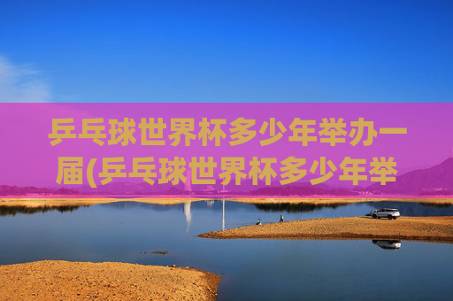 乒乓球世界杯多少年举办一届(乒乓球世界杯多少年举办一届的)