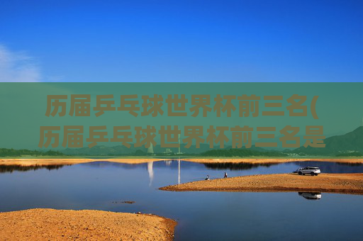 历届乒乓球世界杯前三名(历届乒乓球世界杯前三名是谁)