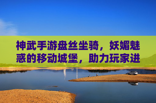 神武手游盘丝坐骑，妖媚魅惑的移动城堡，助力玩家进阶新体验，神武手游盘丝坐骑，妖媚魅惑的移动城堡，助力玩家进阶新体验