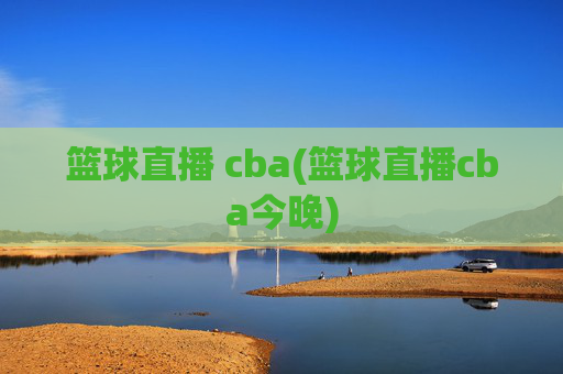篮球直播 cba(篮球直播cba今晚)