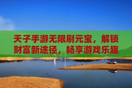 天子手游无限刷元宝，解锁财富新途径，畅享游戏乐趣，天子手游无限刷元宝，解锁财富新途径，畅享游戏乐趣