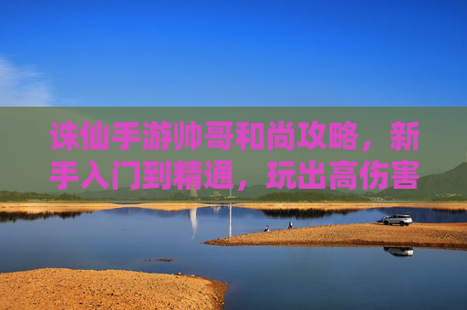 诛仙手游帅哥和尚攻略，新手入门到精通，玩出高伤害与控制！诛仙手游帅哥和尚攻略，新手入门到精通，玩出高伤害与控制