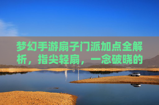 梦幻手游扇子门派加点全解析，指尖轻扇，一念破晓的技能进阶指南，梦幻手游扇子门派加点全解析，指尖轻扇，一念破晓的技能进阶指南