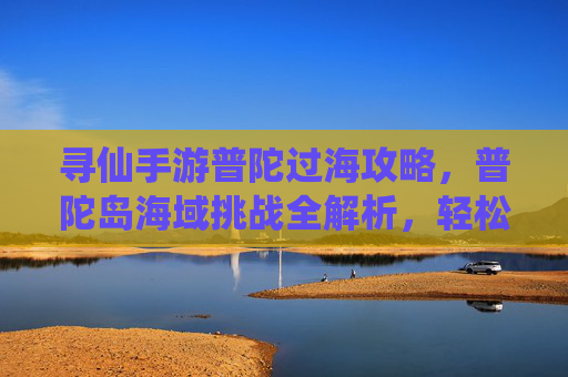 寻仙手游普陀过海攻略，普陀岛海域挑战全解析，轻松通关秘籍，寻仙手游普陀过海攻略，普陀岛海域挑战全解析与轻松通关秘籍