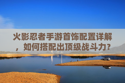 火影忍者手游首饰配置详解,如何搭配出顶级战斗力?火影忍者手游首饰配置详解,如何搭配出顶级战斗力?