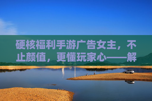 硬核福利手游广告女主，不止颜值，更懂玩家心——解析当下手游广告的吸睛与留人密码