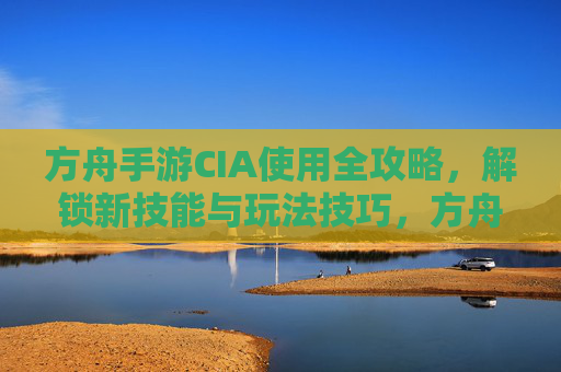 方舟手游CIA使用全攻略，解锁新技能与玩法技巧，方舟手游CIA使用全攻略，解锁新技能与玩法技巧