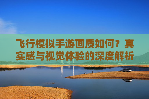 飞行模拟手游画质如何?真实感与视觉体验的深度解析,飞行模拟手游画质,真实感与视觉体验的深度解析