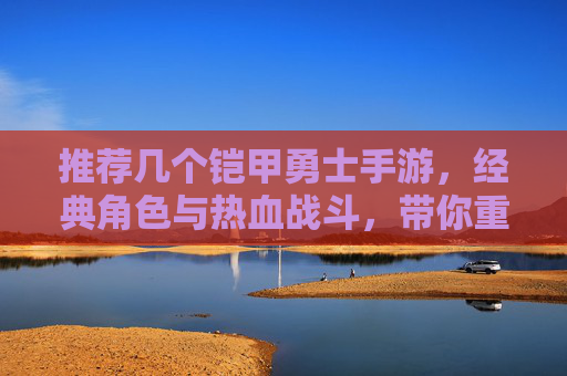 推荐几个铠甲勇士手游，经典角色与热血战斗，带你重温英雄风采！经典角色热血燃战！推荐铠甲勇士手游，重温英雄热血风采！