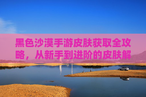 黑色沙漠手游皮肤获取全攻略，从新手到进阶的皮肤解锁技巧，黑色沙漠手游皮肤获取全攻略，从新手到进阶的皮肤解锁技巧