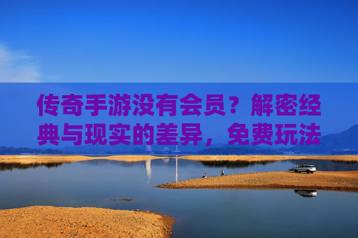 传奇手游没有会员？解密经典与现实的差异，免费玩法的传承与会员模式的演变，传奇手游无会员？解密经典玩法传承与会员模式演变差异