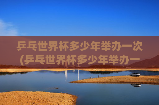 乒乓世界杯多少年举办一次(乒乓世界杯多少年举办一次的)