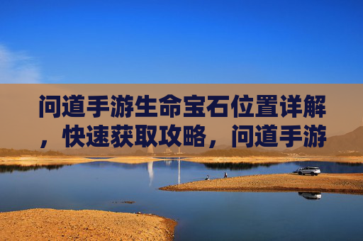 问道手游生命宝石位置详解,快速获取攻略,问道手游生命宝石位置详解及快速获取攻略