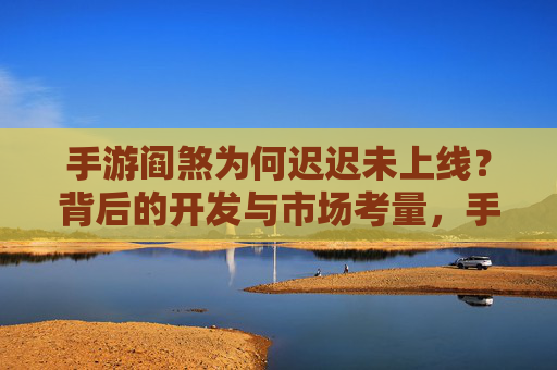 手游阎煞为何迟迟未上线？背后的开发与市场考量，手游阎煞为何迟迟未上线？背后的开发与市场考量