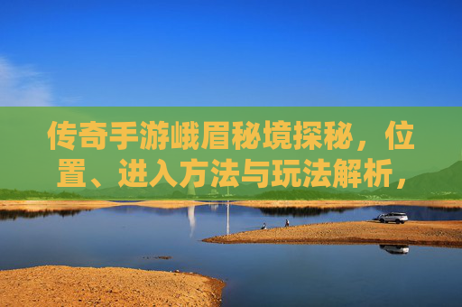 传奇手游峨眉秘境探秘，位置、进入方法与玩法解析，传奇手游峨眉秘境探秘，位置、进入方法与玩法解析