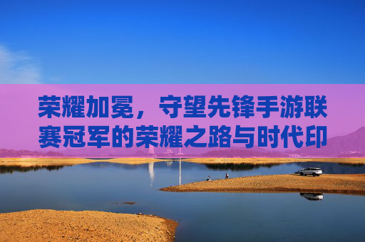 荣耀加冕，守望先锋手游联赛冠军的荣耀之路与时代印记，荣耀加冕，守望先锋手游联赛冠军的荣耀之路与时代印记