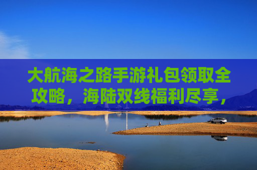 大航海之路手游礼包领取全攻略,海陆双线福利尽享,轻松解锁航海新体验,大航海之路手游礼包领取全攻略,海陆双线福利尽享,轻松解锁航海新体验