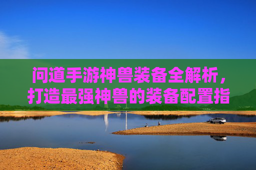 问道手游神兽装备全解析，打造最强神兽的装备配置指南，问道手游神兽装备全解析，打造最强神兽的装备配置指南