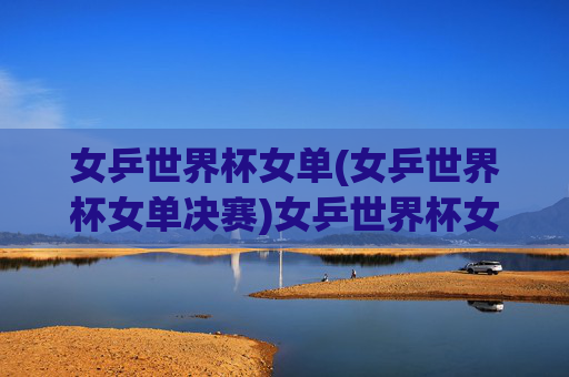 女乒世界杯女单(女乒世界杯女单决赛)女乒世界杯女单决赛,决赛对决精彩瞬间与结果