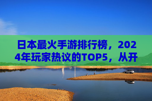 日本最火手游排行榜，2024年玩家热议的TOP5，从开放世界到卡牌策略，这些游戏为何持续霸榜？2024日本最火手游TOP5，从开放世界到卡牌策略，为何这些游戏持续霸榜？