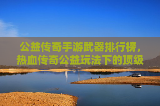 公益传奇手游武器排行榜，热血传奇公益玩法下的顶级装备解析与选择指南，公益传奇手游武器排行榜，热血传奇公益玩法下的顶级装备解析与选择指南