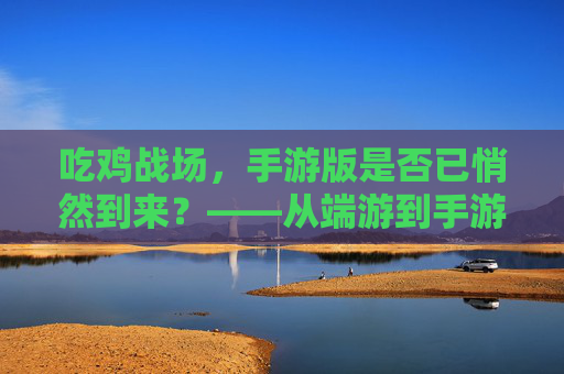 吃鸡战场，手游版是否已悄然到来？——从端游到手游的进化与现状分析，吃鸡战场，手游版是否已悄然到来？——从端游到手游的进化与现状分析