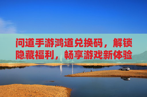 问道手游鸿道兑换码，解锁隐藏福利，畅享游戏新体验！问道手游鸿道兑换码，解锁隐藏福利，畅享游戏新体验！
