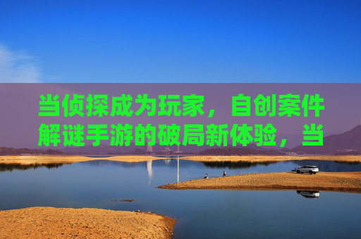 当侦探成为玩家,自创案件解谜手游的破局新体验,当侦探成为玩家,自创案件解谜手游的破局新体验