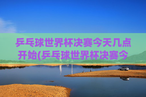 乒乓球世界杯决赛今天几点开始(乒乓球世界杯决赛今天几点开始比赛)