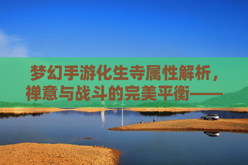 梦幻手游化生寺属性解析,禅意与战斗的完美平衡——从佛光普照到团队核心的进阶之路,梦幻手游化生寺属性解析,禅意与战斗的平衡之道——从佛光普照到团队核心的进阶路径