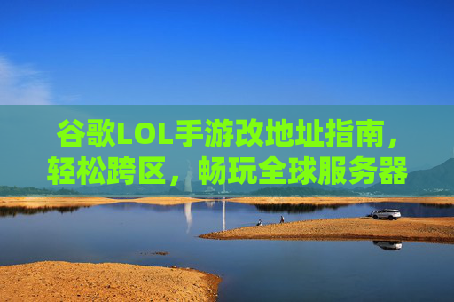 谷歌LOL手游改地址指南，轻松跨区，畅玩全球服务器，谷歌LOL手游改地址指南，轻松跨区，畅玩全球服务器