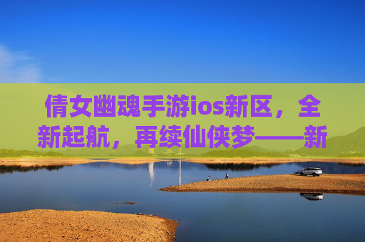 倩女幽魂手游ios新区，全新起航，再续仙侠梦——新手玩家必看攻略，倩女幽魂手游ios新区，全新起航，再续仙侠梦——新手玩家必看攻略