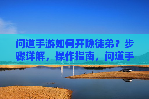 问道手游如何开除徒弟？步骤详解，操作指南，问道手游如何开除徒弟？步骤详解，操作指南