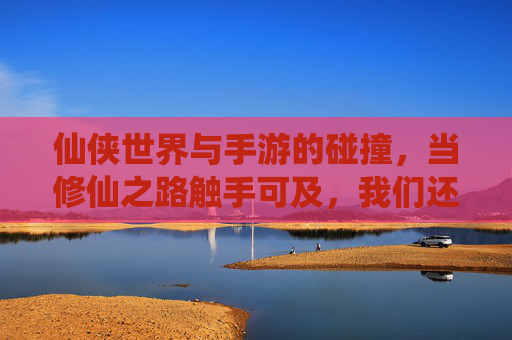 仙侠世界与手游的碰撞，当修仙之路触手可及，我们还能否保持初心？仙侠世界与手游的碰撞，当修仙之路触手可及，我们还能否保持初心？