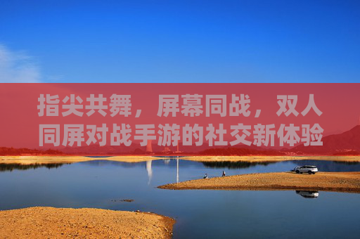 指尖共舞，屏幕同战，双人同屏对战手游的社交新体验，指尖共舞，屏幕同战，双人同屏对战手游的社交新体验