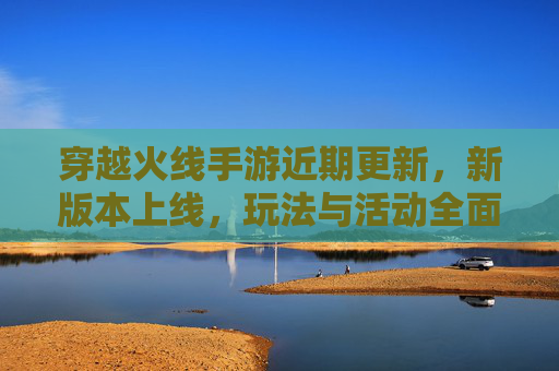 穿越火线手游近期更新，新版本上线，玩法与活动全面升级，玩家热情再燃，穿越火线手游新版本更新，玩法与活动全面升级，玩家热情再燃