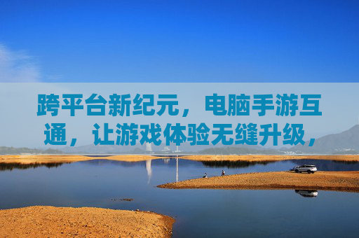 跨平台新纪元，电脑手游互通，让游戏体验无缝升级，跨平台新纪元，电脑手游互通，游戏体验无缝升级