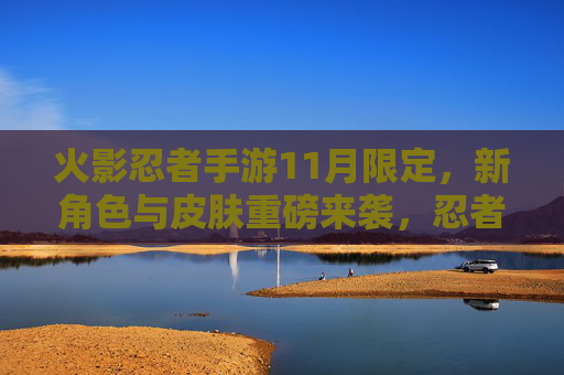 火影忍者手游11月限定,新角色与皮肤重磅来袭,忍者集结迎全新冒险篇章