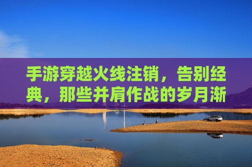 手游穿越火线注销,告别经典,那些并肩作战的岁月渐成回响,手游穿越火线注销,告别经典,那些并肩作战的岁月渐成回响