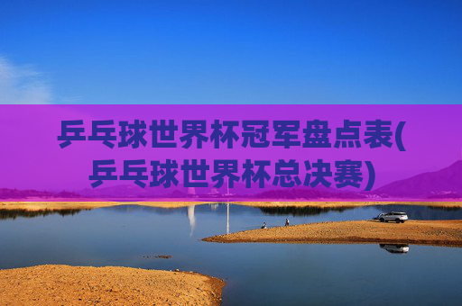 乒乓球世界杯冠军盘点表(乒乓球世界杯总决赛)