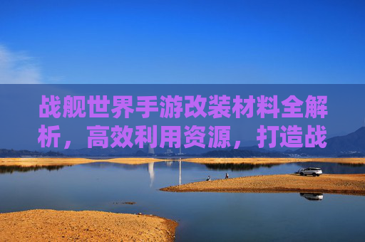 战舰世界手游改装材料全解析，高效利用资源，打造战舰巅峰性能指南，战舰世界手游改装材料全解析，高效利用资源，打造战舰巅峰性能指南