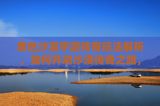 黑色沙漠手游传奇玩法解析,如何开启沙漠传奇之路,黑色沙漠手游传奇玩法解析,如何开启沙漠传奇之路