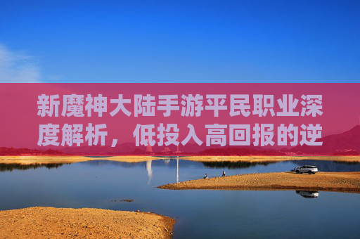 新魔神大陆手游平民职业深度解析,低投入高回报的逆袭策略指南,新魔神大陆手游平民职业深度解析,低投入高回报的逆袭策略指南