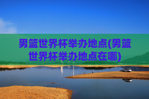 男篮世界杯举办地点(男篮世界杯举办地点在哪)